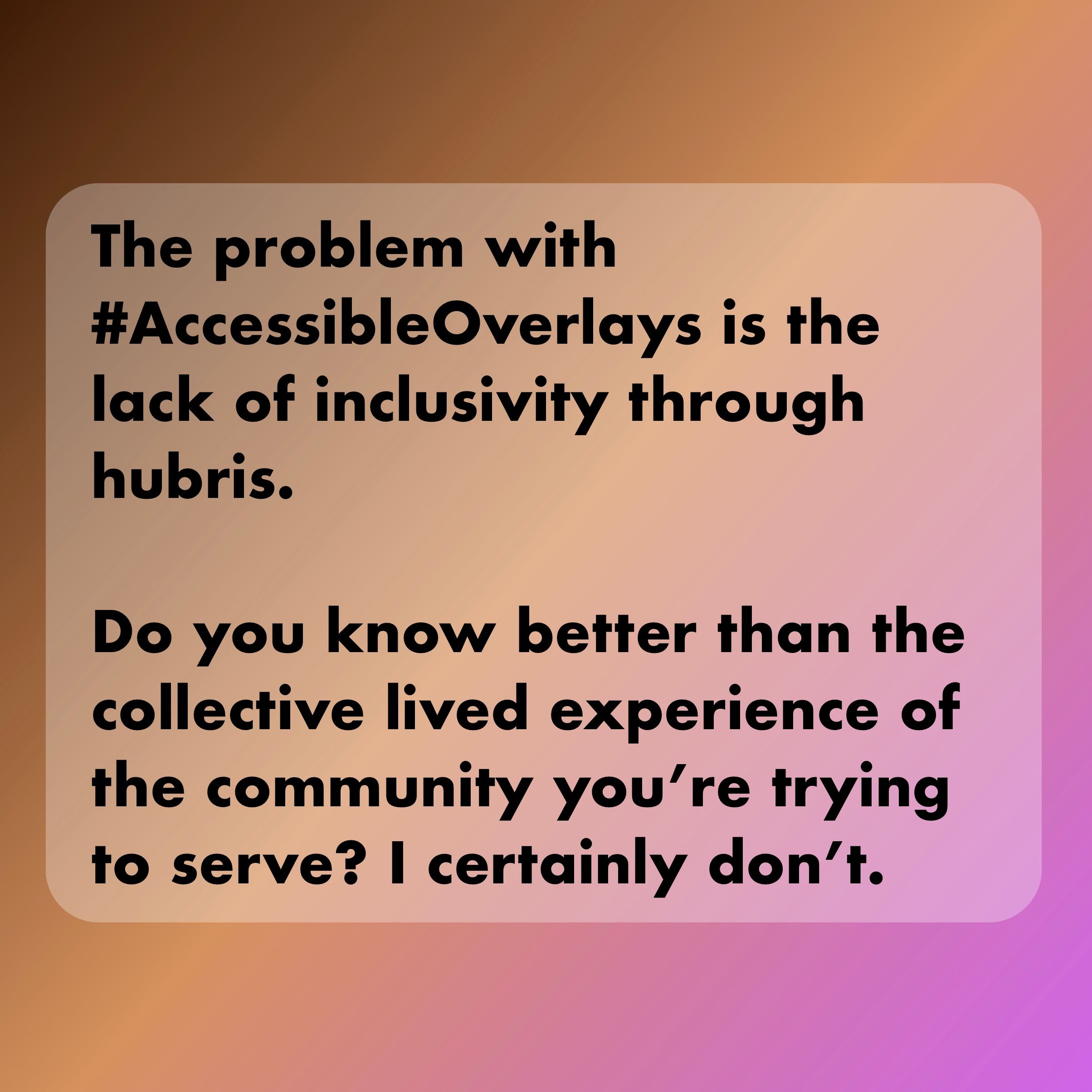 The problem with AccessibleOverlays is the lack of inclusivity through hubris. Do you know better than the collective lived experience of the community you’re trying to serve? I certainly don’t.